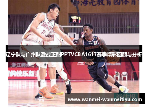 辽宁队与广州队激战正酣PPTVCBA1617赛季精彩回顾与分析